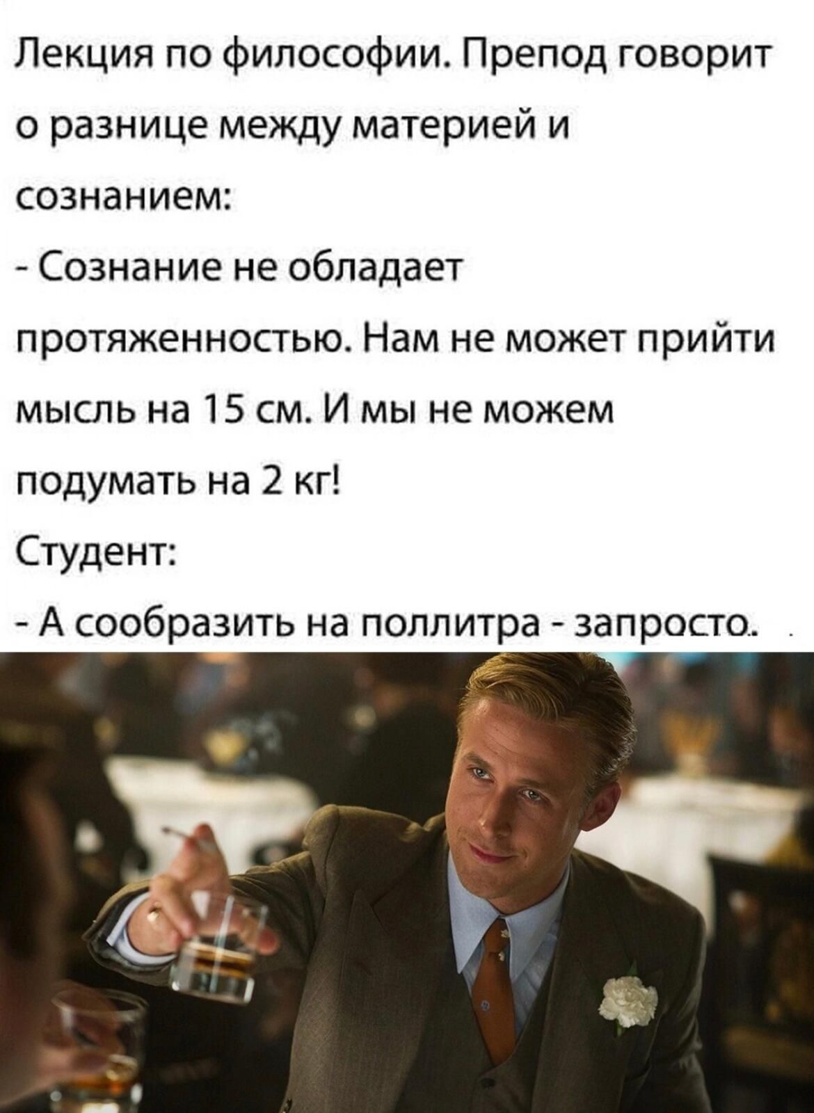 Лекция по философии Препод говорит о разнице между материей и сознанием Сознание не обладает протяженностью Нам не может прийти мысль на 15 см И мы не можем подумать на 2 кг Студент А сообразить на поллитра запросто