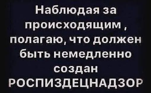 Наблюдая за происходящим полагаю что должен быть немедленно создан РОСПИЗДЕЦНАДЗОР