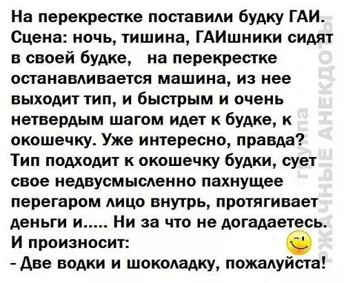 На перекрестке поставили будку ГАИ Сцена ночь тишина ГАИшники сидят в своей будке на перекрестке останавдивается машина из нее выходит тип и быстрым и очень нетвердым шагом идет к будке к окошечку Уже интересно правда Тип подходит к окошечку будки сует свое недвусмысленно пахнущее перегаром лицо внутрь протягивает деньги и Ни за что не догадаетесь И произносит Две водки и шокодадку пожалуйста