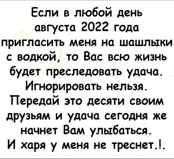 Если в любой день августа 2022 года пригласить меня на шашлыки с водкой то Вас всю жизнъ будет преследовать удача Игнорировать нельзя Передай это десяти своим друзьям и удача сегодня же начнет Вам улыбаться И харя у меня не треснет