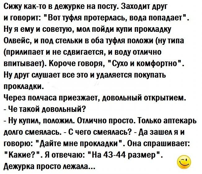 Сижу идти в дежурке иа пот ту Заходит друг и говорит Вот туфля протерлась вода попадает Ну и ему и советую мол пойди купи прокладку Одвейс и под стельки в оба туфля положи ну типа ПРИЛИНЗЕТ И не СДВИГЗВТБП И воду ОПШЧИП впитывает Короче говоря сухо и комфортно Ну друг слушает все это и удаляется покупать прокладки Через полчаса приезжает довольный открытием Че такой довольный Ну купил положил Отли