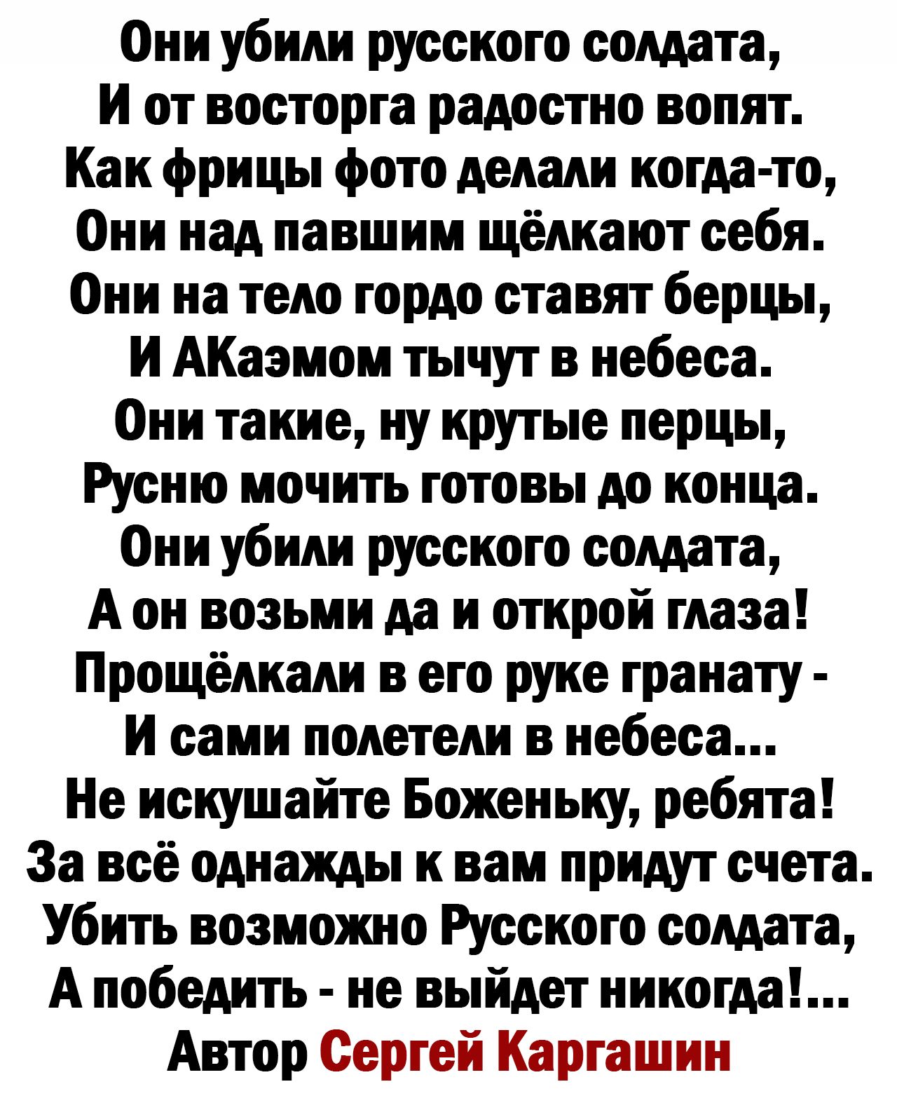 Они убили русскою солдата И от восторга радостно вопят Как фрицы фото делали когда то Они над павшим щелкают себя Они на тело гордо ставят берцы И АКаэмом тычут в небеса Они такие иу крутые перцы Русню мочить готовы до конца Они убили русскою солдата А он возьми да и открой глаза Прощёдкади в его руке гранату и сами полетели в небеса Не искушайте Боженьиу ребята За всё однажды к вам придут счета У