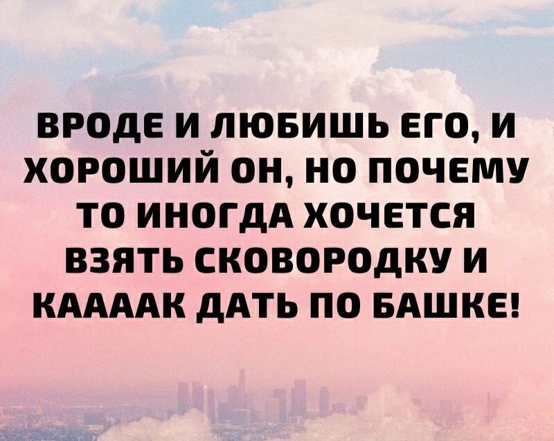 ВРОДЕ И ЛЮБИШЬ ЕГО И ХОРОШИЙ ОН НО ПОЧЕМУ ТО ИНОГДА ХОЧЕТСЯ ВЗЯТЬ СКОВОРОДКУ И КААААК дАТЬ ПО БАШКЕ