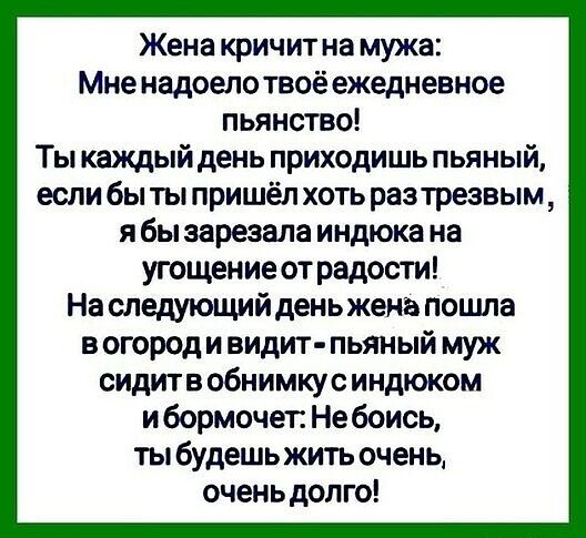 Жена кричит на мужа Мне надоелотвоё ежедневное пьянство Ты каждый день приходишь пьяный если бы ты пришёл хоть разтрезвым я бы зарезала иидюка на угощение от радости На следующий день жена пошла в огороди видит пьяный муж сидит в обнимку с и ндюком и бормочет Не боись ты будешь жить очень очень долго