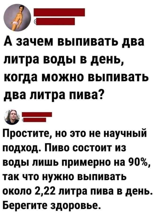 0 А зачем выпивать два литра воды в день когда можно выпивать два литра пива Простите но это не научный подход Пиво состоит из воды лишь примерно на 90 так что нужно выпивать около 222 литра пива в день Берегите здоровье