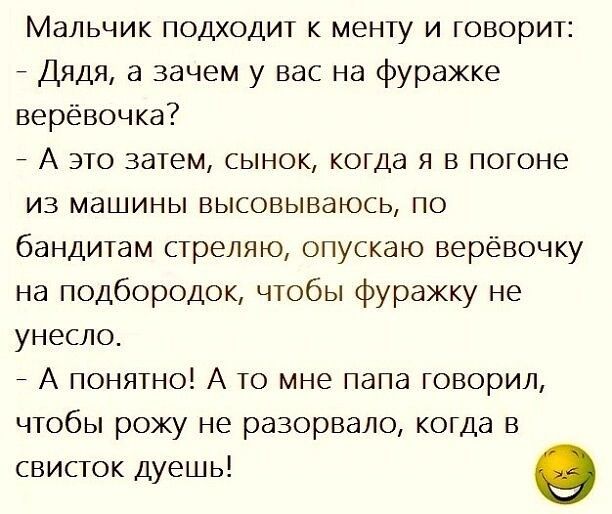 Мальчик подходит к менту и говорит Дядя а зачем у вас на фуражке верёвочка _ А это затем сынок когда я в погоне из машины высовываюсь по бандитам стреляю опускаю верёвочку на подбородок чтобы фуражку не унесло А понятно А то мне папа говорил чтобы рожу не разорвало когда в свисток дуешь о