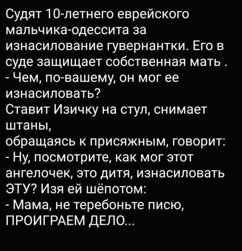 Судят 1 О летнего еврейского мальчика одессита за изнасилование гувернантки Его в суде защищает собственная мать Чем по вашему он мог ее изнасиловать Ставит Изичку на стул снимает штаны обращаясь присяжным говорит Ну посмотрите как мог этот ангелочек ЭТО дИТЯ ИЗНВСИПОВЗТЬ ЭТУ Изя ей шёпотом Мама не теребоньте писю ПРОИГРАЕМ ДЕЛО