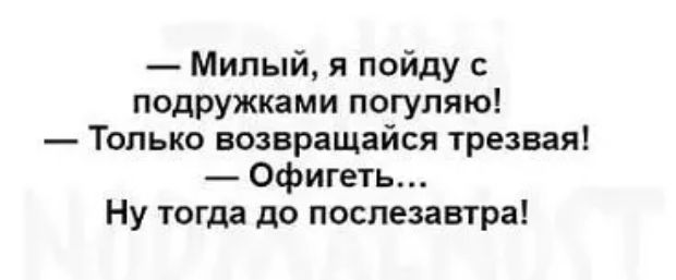 Милый я пойду подружками погупяю Только возвращайся трезвая Офигеть Ну тогда до послезавтра