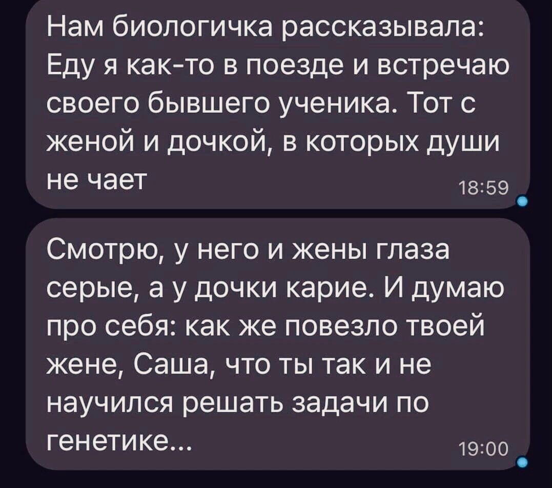 Нам биопогичка рассказывала Еду я как то в поезде и встречаю своего бывшего ученика Тот с женой и дочкой в которых души не чает 59 _ Смотрю у него и жены глаза серые а у дочки карие И думаю про себя как же повезло твоей жене Саша что ты так и не научился решать задачи по генетике 1900 _