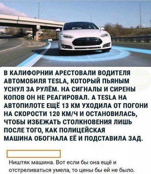 в КАЛИФОРНИИ АРЕСТОВАЛИ ВОДИТЕЛЯ АВТОМОБИЛЯ ТЕ5ЬА КОТОРЫЙ ПЬЯНЫМ УСНУЛ ЗА РУЛЕМ НА СИГНАЛЫ И СИРЕНЫ КОПОВ ОН НЕ РЕАГИРОВАЛ А ТЕЗЬА НА АВТОПИЛОТЕ ЕЩЁ 13 КМ УХОДИПА ОТ ПОГОНИ НА СКОРОСТИ 120 КМЧ И ОСТАНОВИЛАСЬ ЧТОБЫ ИЗБЕЖАТЬ СТОЛКНОВЕНИЯ ЛИШЬ ПОСЛЕ ТОГО КАК ПОЛИЦЕЙСКАЯ МАШИНА ОБОГНАЛА ЕЁ И ПОДСТАВИЛА ЗАД Нишгяк машина Вот если бы она еще и отстреливаться умела то цены бы ей не было