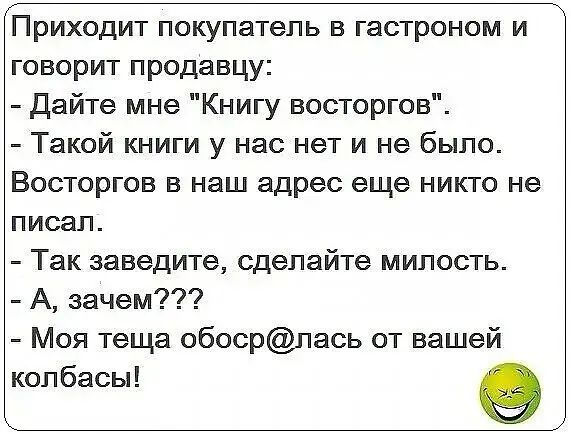 Приходит покупатель в гастроном и говорит продавцу дайте мне Книгу восторгов Такой книги у нас нет и не было Восторгов в наш адрес еще никто не писал Так заведите сделайте милость А зачем Моя теща обосрпась от вашей кол басы е