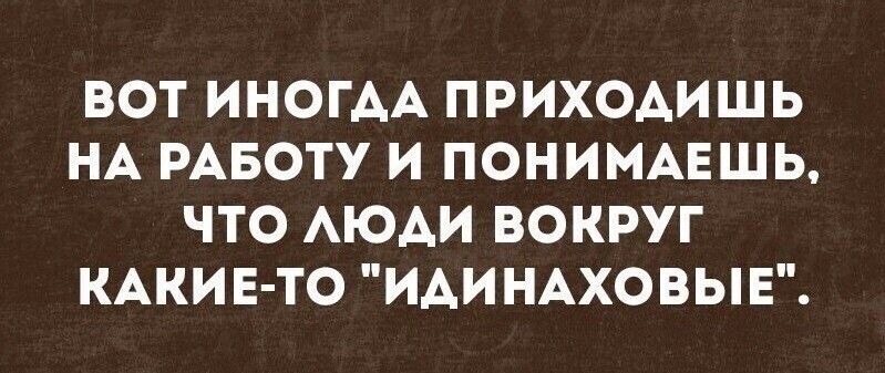 ВОТ ИНОГАА ПРИХОАИШЬ НА РАБОТУ И ПОНИМАЕШЬ ЧТО АЮАИ ВОКРУГ КАКИ Е ТО ИАИНАХОВЫЕ