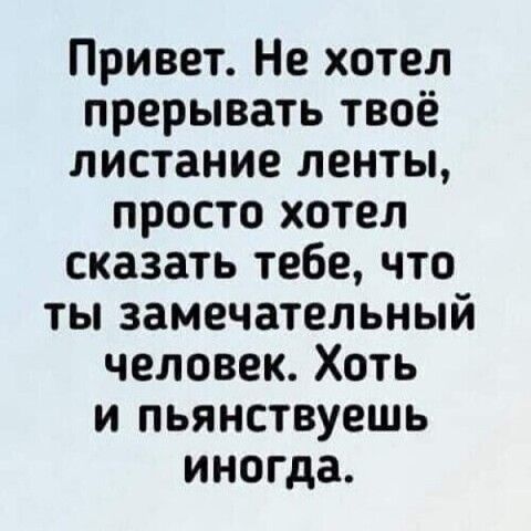 Привет Не хотел прерывать твоё листание ленты просто хотел сказать тебе что ты замечательный человек Хоть и пьянствуешь иногда