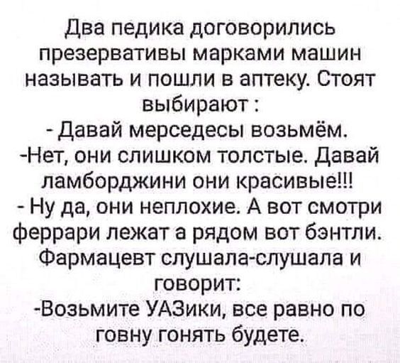 два педика договорились презервативы марками машин называть и пошли в аптеку Стоят выбирают давай мерседесы возьмём Нет они слишком толстые давай ламборджини они красивые Ну да они неплохие А вот смотри феррари лежат а рядом вот бэнтли Фармацевт слушала слушала и говорит Возьмите УАЗики все равно по говну гонять будете