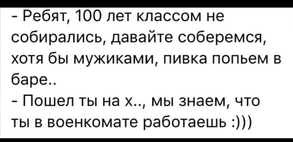 _ Ребят 100 лет классом не собирались давайте соберемся хотя бы мужиками пивка попьем в баре Пошел ты на х мы знаем что ты в военкомате работаешь