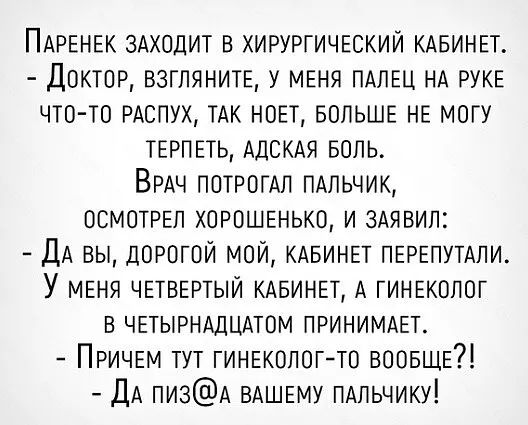 ПАРЕНЕК 3Аходит в хирургичпкии КАБИНЕТ Докток взглянитв у меня ПАЛЕЦ НА РУКЕ что то РАСПУХ ТАК нон вопьшв не могу тврпыь АдСКАя Боль ВРАЧ потромл ПАПЬЧИК осмотрел хорошенько и 3Аявил ДА вы дорогой мой КАБИНЕТ ПЕРЕПУТАЛИ У МЕНЯ ЧЕТВЕРТЫЙ КАБИНЕТ А ГИНЕКОЛОГ в ЧЕТЫРНАДЦАТОМ ПРИНИМАЕТ Причем тут гинвколог то воовще ДА пи3А ВАШЕМУ ПАльчику