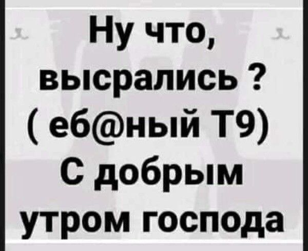 Ну что высрапись ебный Т9 С добрым утром господа