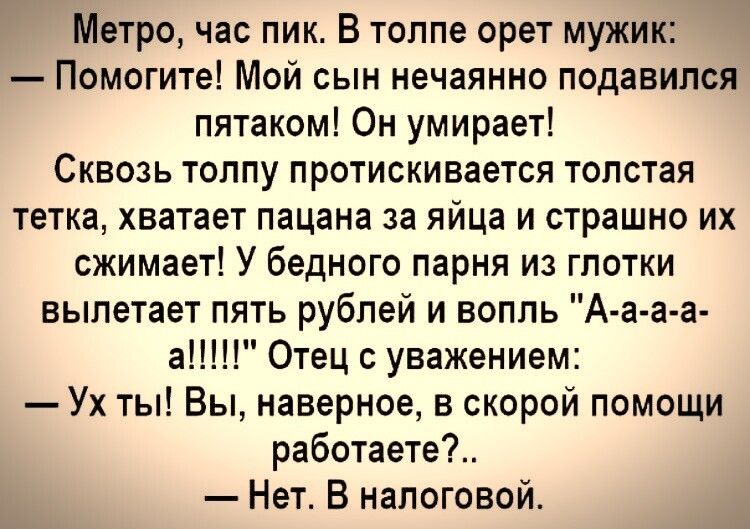 Метро час пик В толпе орет мужик Помогите Мой сын нечаянно подавился пятаком Он умирает СКВОЗЬ ТОППу ПРОТИСКИВЗЕТСЯ ТОПОТаЯ тетка хватает пацана за яйца и страшно их сжимает У бедного парня из глотки вылетает пять рублей и вопль А а а а аПП Отец уважением Ух ты Вы наверное в скорой помощи работаете Нет В налоговой