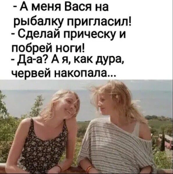 А меня Вася на рыбалку пригласил Сделай прическу и побрей ноги Даа А я как дура червей накопала_