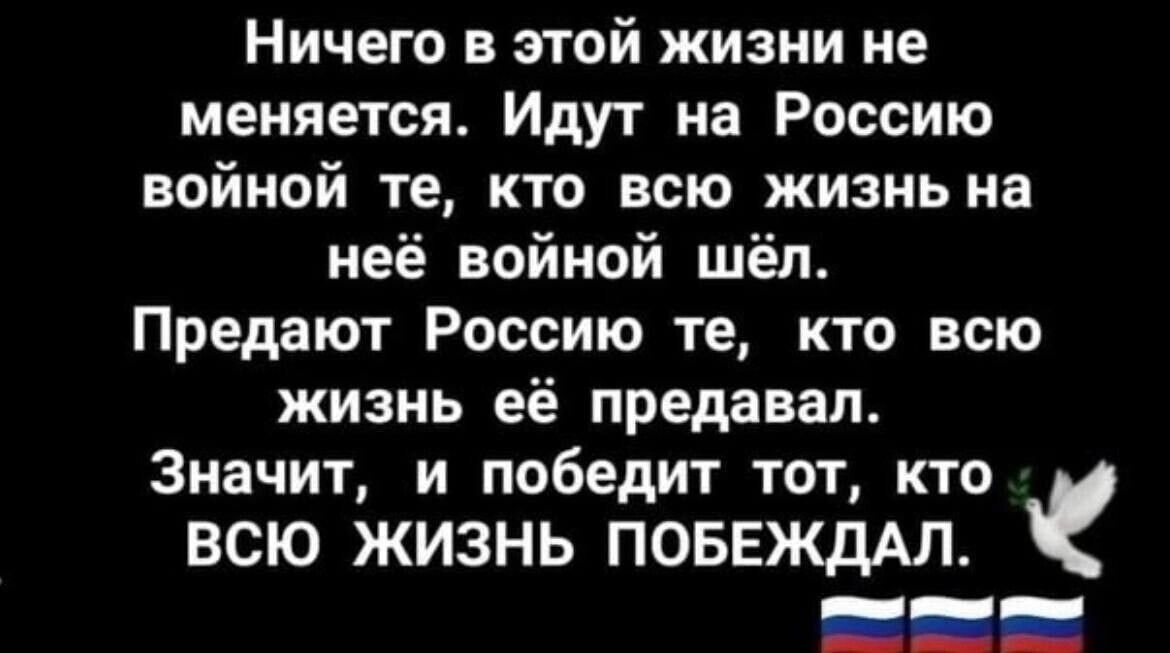 Ничего в этой жизни не меняется Идут на Россию войной те кто всю жизнь на неё войной шёл Предают Россию те кто всю ЖИЗНЬ её предавап Значит и победит тот кто ВСЮ ЖИЗНЬ ПОБЕЖДАЛ