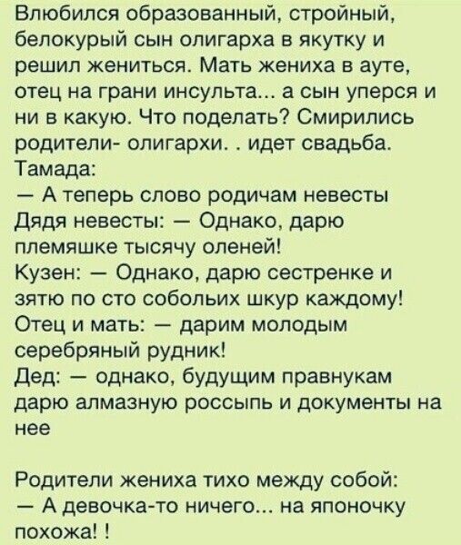 Влюбился образованный стройный белокурый сын олигарха в якутку и решил жениться Мать жениха в ауте отец на грани инсульта а сын уперся и и в какую Что поделать Смирипись родители олигархи идет свадьба Тамада А теперь слово родичам невесты Дядя невесты Однако дарю ппемяшке тысячу оленей Кузен Однако дарю сестренке и зятю по сто собольих шкур каждому Отец и мать дарим молодым серебряный рудник дед о