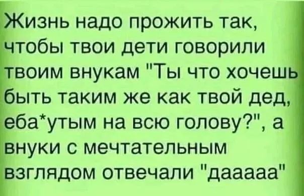изнь надо прожить так тобы твои дети говорили воим внукам Ты что хочеш быть таким же как твой дед ебаутым на всю голову а нуки с мечтательным зглядом отвечали дааааа