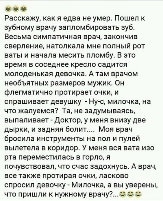 Расскажу как я едва не умер Пошел зубному врачу заппомбировать зуб Весьма симпатичная врач закончив сверление натопкала мне полный рот БЗТЫ И начала МЕСИТЬ ППОМбу В ЭТО время в соседнее кресло садится молоденькая девочка А там врачом необъятных размеров мужика Он фпегматично протирает очки и СПРЕШИЕВЕТ девушку НУС МИПОЧКЗ на что жалуемся Та не задумываясь выпапивает ДОКТОр у МЕНЯ БНИЗУ две дырки и