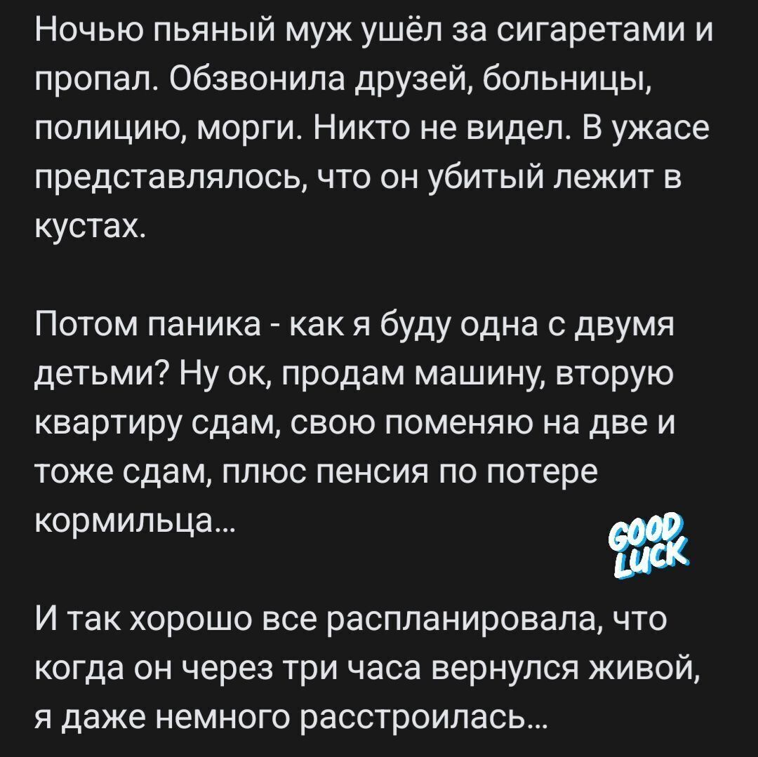 Ночью пьяный муж ушёп за сигаретами и пропал обзвонила друзей больницы полицию морги Никто не видел В ужасе представлялось что он убитый лежит в кустах Потом паника как я буду одна с двумя детьми Ну ок продам машину вторую квартиру сдам свою поменяю на две и тоже сдам плюс пенсии по потере кормипьц И так хорошо все распланировала что когда он через три часа вернулся живой я даже немного расстроила