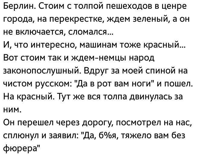 Берлин Стоим с толпой пешеходов в ценре города на перекрестке ждем зеленый а он не включается сломался И что интересно машинам тоже красный Вот стоим так и ждемнемцы народ законопослушный Вдруг за моей спиной на чистом русском Да в рот вам ноги и пошел На красный Тут же вся толпа двинулась за ним Он перешел через дорогу посмотрел на нас сплюнул и заявил да ты тяжело вам без фюрера