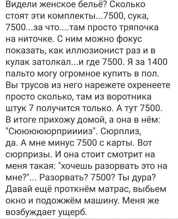 Видели женское бельё Сколько стоят зти комплекты7500 сука 7500за чтотам просто тряпочка на ниточке С ним можно Фокус показать как иллюзионист раз и в кулак затопкапи где 7500 Я за 1400 пальто могу огромное купить в пол Вы трусов из него нарежете охренеете просто сколько там из воротника штук 7 получится только А тут 7500 В итоге прихожу домой а она в нём Сюююююрприиииз Сюрплиз да А мне минус 7500 
