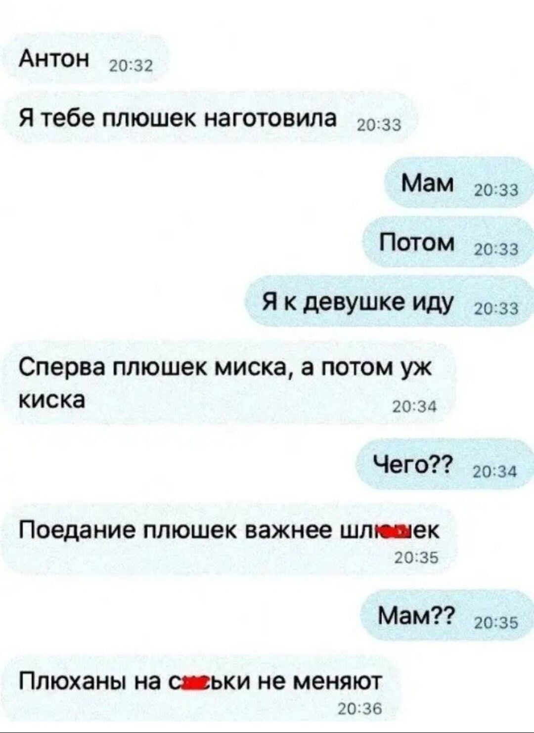 АНТОН 20 32 Я тебе плюшек изготовила 33 Мам Потом Я к девушке иду Сперва пташек миска а потом уж киска 20 зд Чего Поедание ППЮШЕК важнее шли ек о 35 Мам ПЛЮХЗНЫ на _ЬКИ не меняют 2033 2033 20 33 20 шв 20 36