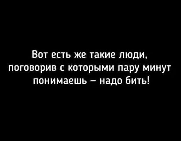Вот есть же такие люди поговорив которыми пару минут понимаешь надо бить
