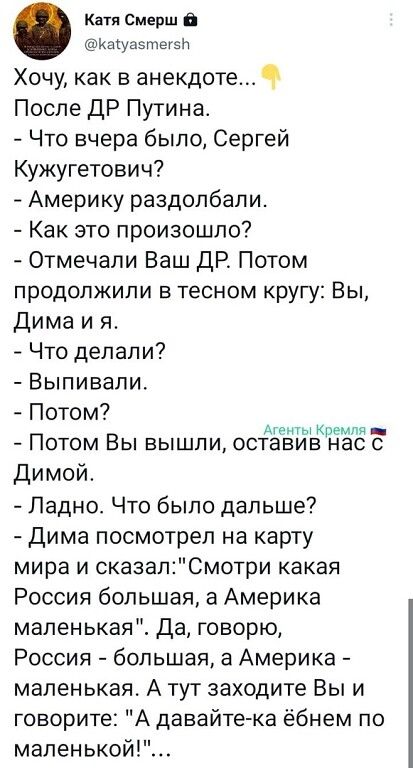 Катя Смврш В иахущтегзп Хочу как в анекдоте Ч После дР Путина Что вчера было Сергей Кужугетович Америку раздолбапи Как это произошло Отмечапи Ваш ДР Потом продолжили в тесном кругу Вы Дима и я Что делали Выпивали Потом Потом Вы вышли осЁёЁЁЁЁЁЗЁЁ Димой Ладно Что было дальше Дима посмотрел на карту мира и сказалСмотри какая Россия большая а Америка маленькая Да говорю Россия большая 3 Америка мален