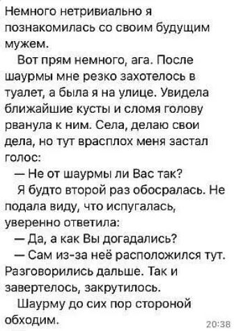 Немного нетривиально я познакомилась со своим будущим мужем Вот прям немного ага После шаурмы мне резко захотелось в туалет а была я на улице Увидела ближайшие кусты и сломя голову рванула к ним Села делаю свои дела но тут врасплох меня застал голос Не от шаурмы ли Вас так Я будто второй раз обосралась Не подала виду ЧТО ИСПУГаЛЭСЬ уверенно ответила Да а как Вы догадались Сам из за неё расположилс