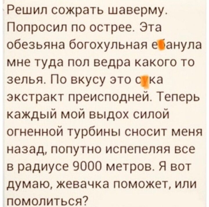 Решил сожрать шаверму_ Попросил по острее Эта обезьяна богохульная еанупа мне туда поп ведра какого то зелья По вкусу это Юка экстракт преисподней Теперь каждый мой выдох силой огненной турбины сносит меня назад попутно испепепяя все в радиусе 9000 метров Я вот думаю жевачка поможет или помолиться