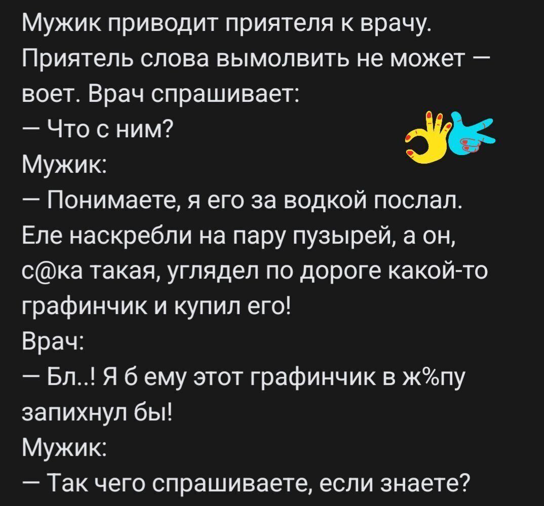 Мужик приводит приятеля к врачу Приятель слова вымолвить не может воет Врач спрашивает Что с ним Мужик Понимаете я его за водкой поспал Еле наскребпи на пару пузырей а он ска такая углядел по дороге какой то графинчик и купил его Врач Бп Я б ему этот графинчик в жппу запихнул бы Мужик Так чего спрашиваете если знаете