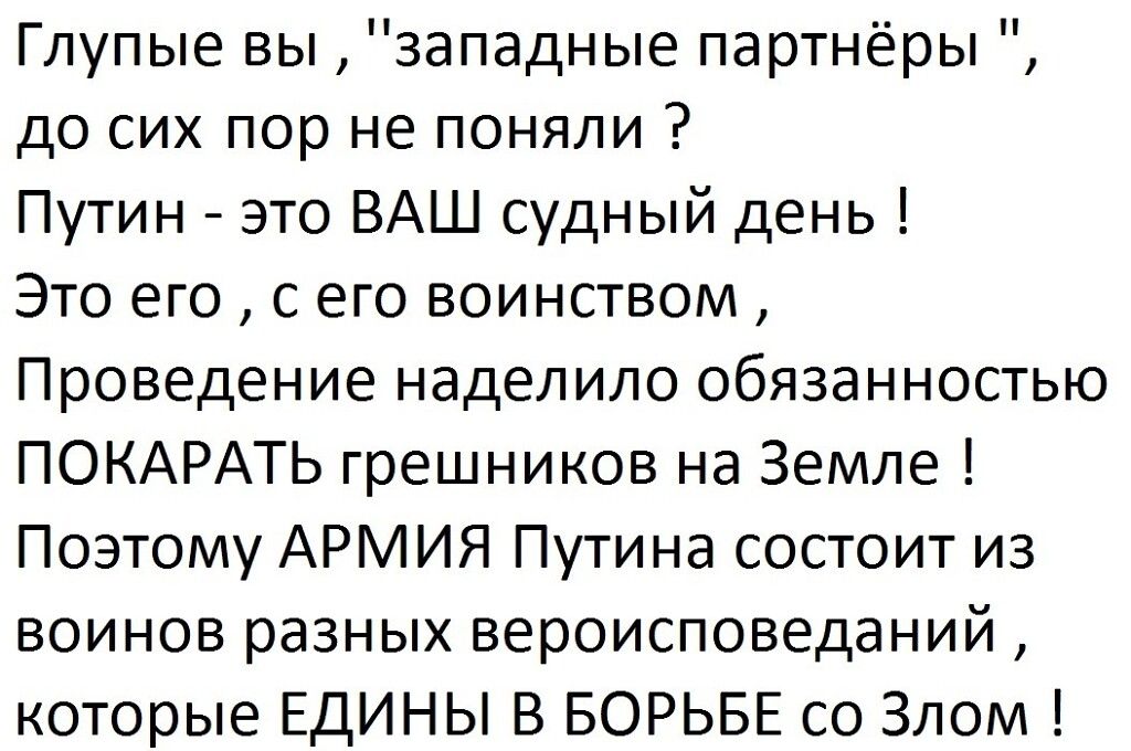 Глупые вы западные партнёры до сих пор не поняли Путин это ВАШ судный день Это его с его воинством Проведение наделило обязанностью ПОКАРАТЬ грешников на Земле Поэтому АРМИЯ Путина состоит из воинов разных вероисповеданий которые ЕДИНЫ В БОРЬБЕ со Злом