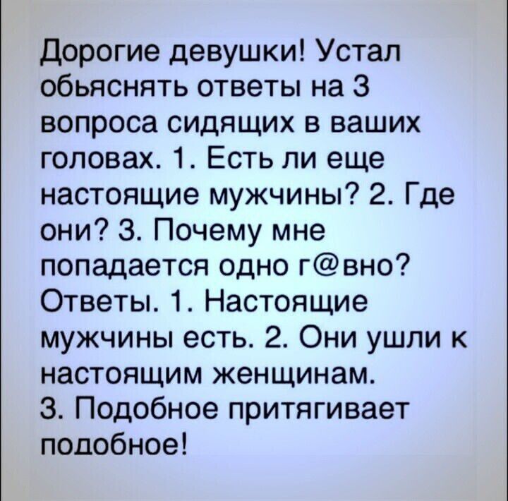 дорогие девушки Устал обьяснять ответы на 3 вопроса сидящих в ваших головах 1 Есть ли еще настоящие мужчины 2 Где они 3 Почему мне попадается одно гвно Ответы 1 Настоящие мужчины есть 2 Они ушли к настоящим женщинам З Подобное притягивает подобное