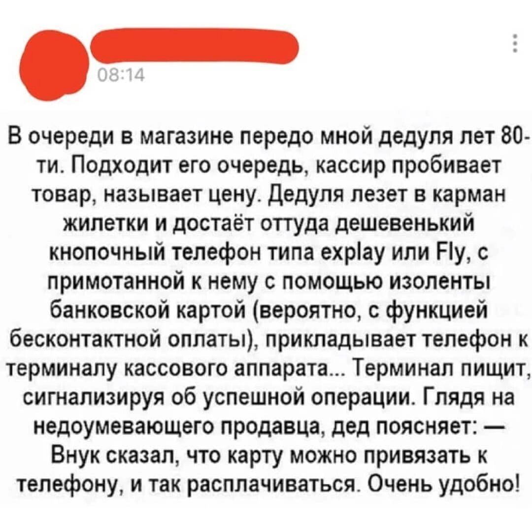 В очереди в магазине передо мной дедуля лет 80 ти Подходит его очередь кассир пробивает товар называет цену дедуля лезет в карман жилетки и достаёт оттуда дешевенький кнопочный телефон типа ехріау или Ну с примотанной нему с помощью изоленты банковской картой вероятно функцией бесконтактной оплаты прикладывает телефон к терминалу кассового аппарата Терминал пищит сигнализируя об успешной операции 