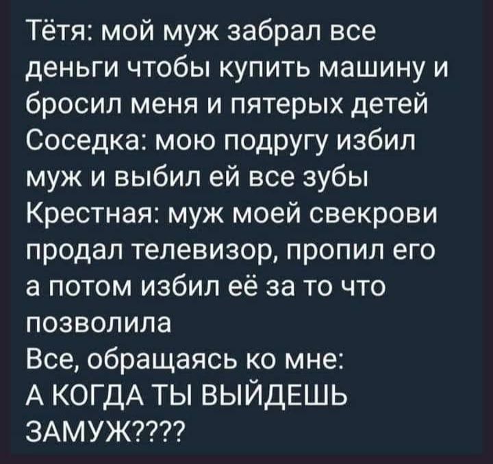 Тётя мой муж забрал все деньги чтобы купить машину и бросил меня и пятерых детей Соседка мою подругу избил муж и выбил ей все зубы Крестная муж моей свекрови продал телевизор пропил его а потом избил её за то что позволила Все обращаясь ко мне А КОГДА ТЫ ВЫЙДЕШЬ ЗАМУЖ