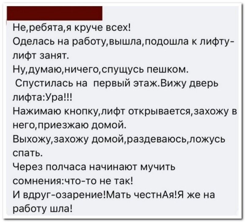 Неребятая круче всех Оделась на работувьпшлаподошпа лифту лифт заняг Нудумаюничегоспущусь пешком Спустилась на первый этажВижу дверь пифтаУра Нажимаю кнопкуяифт открываетсяжахожу в негодриезхаю домой Выхожудахожу домойразденаюсьпожусь спать Через полчаса начинают мучить сомнениящто то не так И вдруг озарениеМать честнАят же на работу шла