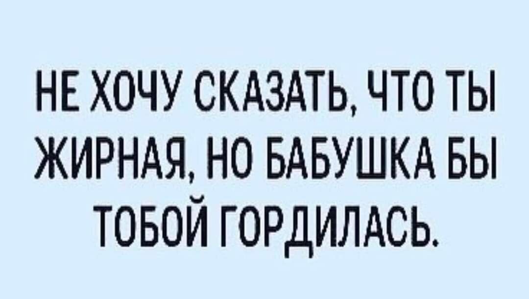 НЕ ХОЧУ СКАЗАТЬ ЧТО ТЫ ЖИРНАЯ НО БАБУШКА БЫ ТОБОЙ ГОРДИЛАСЬ