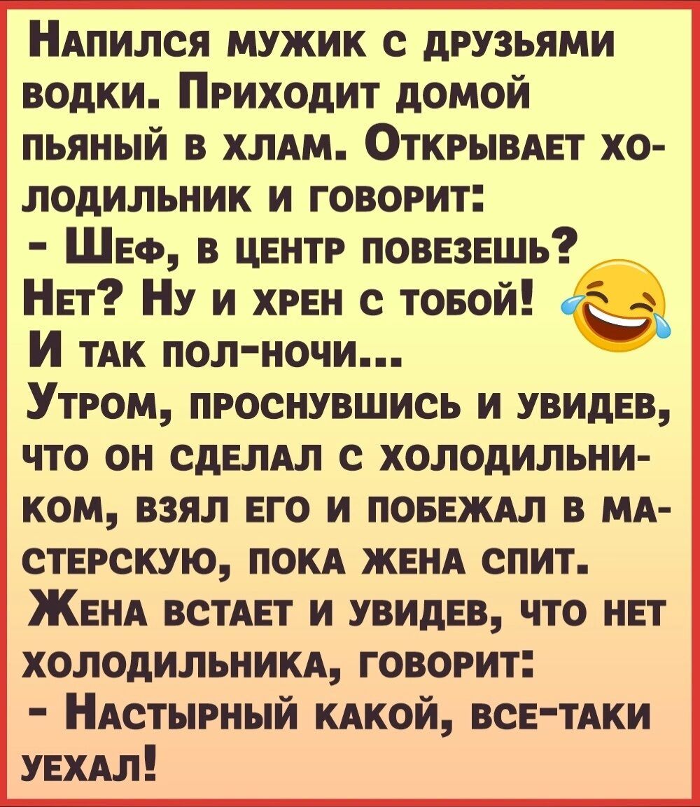 НАпился мужик с друзьями водки Приходит домой пьяный в хлдм Открывдет хо лодильник и говорит Шеф в центр повезешь Нет Ну и хрен с товой ёё И ТАК пол ночи Утром проснувшись и увидев что он сделдл с холодильни ком взял его и повеждл в мя стерскую поки женя спит Женя встяет и увидев что нет холодильникд говорит НАстырный кдкой все тдки уехдл
