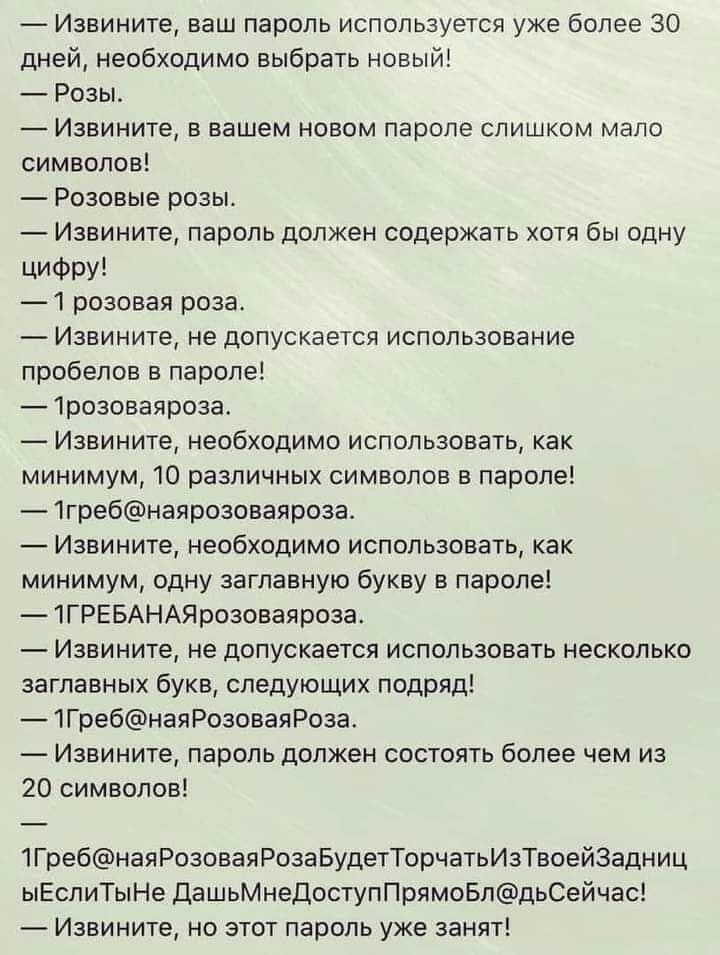 _ Извините ваш пароль используется уже более 30 дней необходимо выбрать ннвый Розы _ Извините в вашем новом паропе слишком мало символов Розовые розы Извините пароль должен содержать хотя бы одну ЦИФРУ 1 розовая роза Извините не допускается использование пробелов в лароле 1дозоваядоза Извините необходимо использовать как минимум 10 различных символов в параде 1гребнаярозоваяроаа Извините необходим