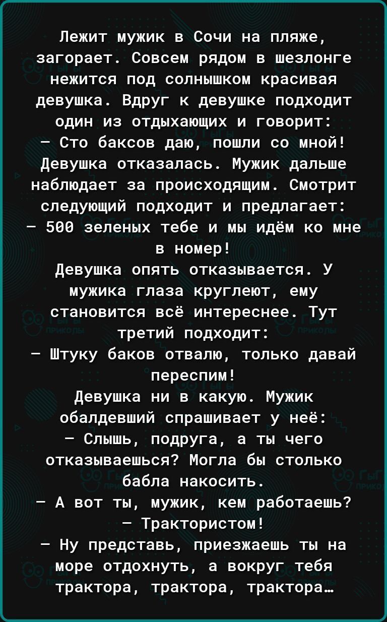 Лежит мужик в Сочи на пляже загорает Совсем рядом в шезлонге нежится под солнышком красивая девушка Вдруг к девушке подходит один из отдыхающих и говорит Сто баксов даю пошли со мной девушка отказалась Мужик дальше наблюдает за происходящим Смотрит следующий подходит и предлагает 588 зеленых тебе и мы идём ко мне в номер девушка опять отказываетсяа У мужика глаза кругпеют ему становится всё интере