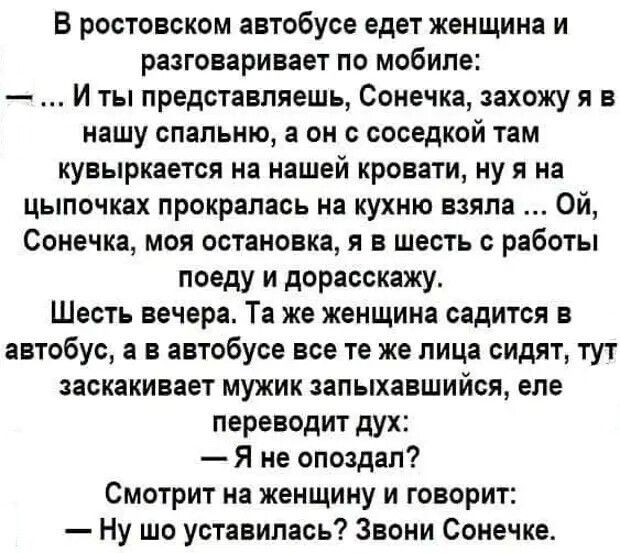 В ростовском автобусе едет женщина и разговаривает по мобиле И ты представляешь Сонечка захожу я в нашу спальню а он соседкой там кувыркается на нашей кровати ну я на цыпочках прокралаоь на кухню взяла Ой Сонечка моя остановка я в шесть с работы поеду и дорасскажу Шесть вечера Та же женщина садится в автобус в в автобусе все те же лица сидят тут заскакивает мужик запыхавшийся еле переводит дух Я н