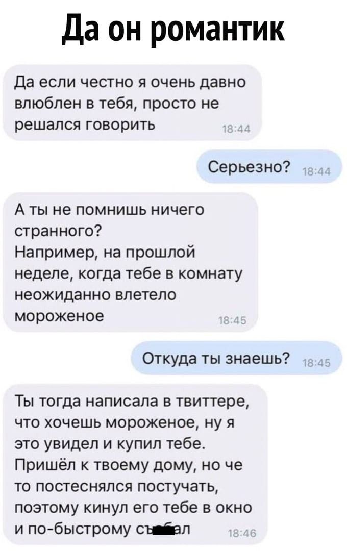 да он романтик Да если честно я очень давно влюблен в тебя просто не решался говорить Серьезно А ты не помнишь ничего странного Например на прошлой неделе когда тебе в комнату неожиданно влетело мороженое Откуда ты знаешь Ты тогда написала в твипере ЧТО ХОЧЕШЬ мороженое ну Я это увидел и купил тебе Пришёл твоему дому но че то постеснялся постучать поэтому кинул его тебе в окно и по быстрому от