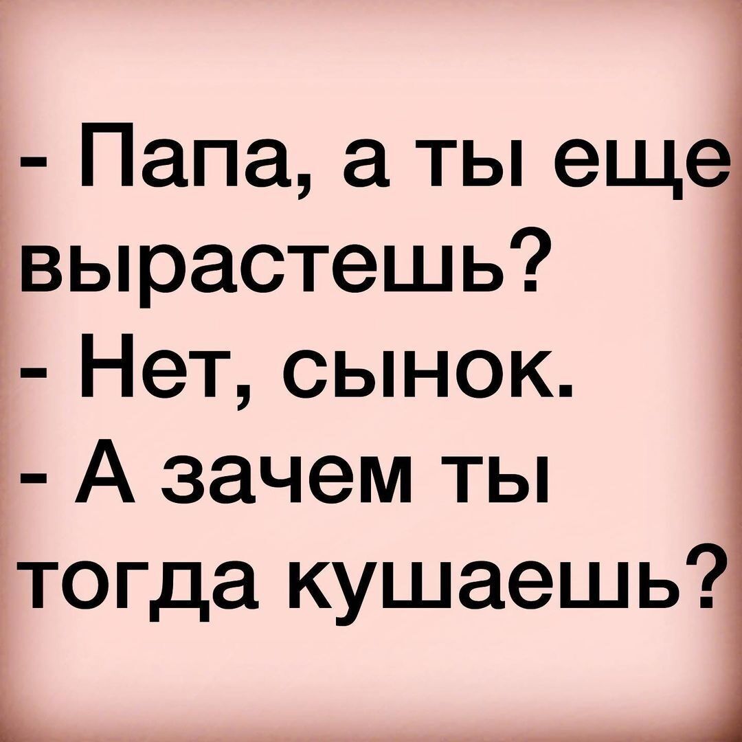 Папа а ты еще вырастешь Нет сынок А зачем ты тогда кушаешь Ь