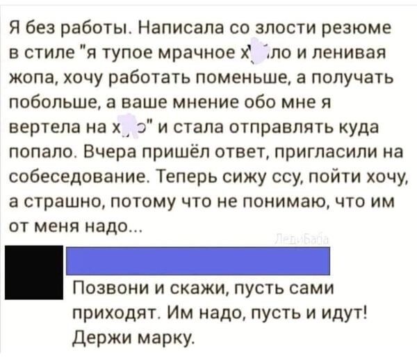 Я без работы Написала со злости резюме в стиле я тупое мрачное х по и пеиивая жопа хочу работать поменьше а получать побольше а ваше мнение обо мне вертела на х о и стала отправлять куда попало Вчера пришёл ответ пригласили на собеседование Теперь сижу ооу пойти хочу а страшно потому что не понимаю что им от меня надо _ Позвони и скажи пусть сами приходят Им надо пусть и идут Держи марку