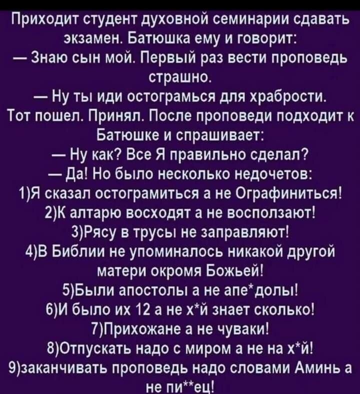 Приходит студент духовной семинарии сдавать экзамен Батюшка ему и говорит Знаю сын мой Первый раз вести проповедь страшно Ну ты иди остограмься для храбрости Тот пошел Принял После проповеди подходит к Батюшка и спрашивает Ну как Все Я правильно сделал да Но было несколько недочетов 1Я сказал остограмиться а не Ографиниться 2К алтарю восходят а не восползают 3Рясу в трусы не заправляют 4В Библии н